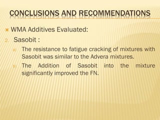 CONCLUSIONS AND RECOMMENDATIONS
 WMA Additives Evaluated:
2. Sasobit :
a) The resistance to fatigue cracking of mixtures with
Sasobit was similar to the Advera mixtures.
b) The Addition of Sasobit into the mixture
significantly improved the FN.
 