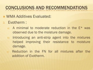 CONCLUSIONS AND RECOMMENDATIONS
 WMA Additives Evaluated:
3. Evotherm :
a) A minimal to moderate reduction in the E* was
observed due to the moisture damage.
b) Introducing an anti-strip agent into the mixtures
helped improving their resistance to moisture
damage.
c) Reduction in the FN for all mixtures after the
addition of Evotherm.
 