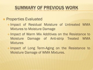 SUMMARY OF PREVIOUS WORK
 Properties Evaluated
 Impact of Residual Moisture of Untreated WMA
Mixtures to Moisture Damage
 Impact of Warm Mix Additives on the Resistance to
Moisture Damage of Anti-strip Treated WMA
Mixtures
 Impact of Long Term-Aging on the Resistance to
Moisture Damage of WMA Mixtures.
 
