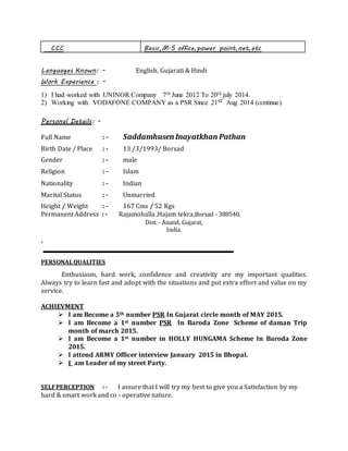 CCC Basic,M.S office,power point,net,etc
Languages Known: - English, Gujarati & Hindi
Work Experience : -
1) I had worked with UNINOR Company 7th June 2012 To 20th july 2014.
2) Working with VODAFONE COMPANY as a PSR Since 21ST Aug 2014 (continue).
Personal Details: -
Full Name : - Saddamhusen Inayatkhan Pathan
Birth Date / Place : - 13 /3/1993/ Borsad
Gender : - male
Religion : - Islam
Nationality : - Indian
Marital Status : - Unmarried
Height / Weight : - 167 Cms / 52 Kgs
Permanent Address : - Rajamohalla ,Hajam tekra,Borsad - 388540,
Dist. - Anand, Gujarat,
India.
B
PERSONALQUALITIES
Enthusiasm, hard work, confidence and creativity are my important qualities.
Always try to learn fast and adopt with the situations and put extra effort and value on my
service.
ACHIEVMENT
 I am Become a 5th number PSR In Gujarat circle month of MAY 2015.
 I am Become a 1st number PSR In Baroda Zone Scheme of daman Trip
month of march 2015.
 I am Become a 1st number in HOLLY HUNGAMA Scheme In Baroda Zone
2015.
 I attend ARMY Officer interview January 2015 in Bhopal.
 I am Leader of my street Party.
SELFPERCEPTION : - I assure that I will try my best to give you a Satisfaction by my
hard & smart work and co - operative nature.
 