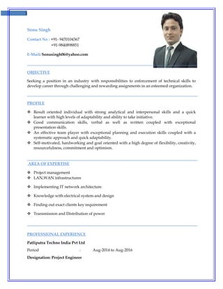 1
Sonu Singh
Contact No : +91- 9470104367
+91-9840898851
E-Mail: Sonusingh06@yahoo.com
OBJECTIVE
Seeking a position in an industry with responsibilities to enforcement of technical skills to
develop career through challenging and rewarding assignments in an esteemed organization.
PROFILE
 Result oriented individual with strong analytical and interpersonal skills and a quick
learner with high levels of adaptability and ability to take initiative.
 Good communication skills, verbal as well as written coupled with exceptional
presentation skills.
 An effective team player with exceptional planning and execution skills coupled with a
systematic approach and quick adaptability.
 Self-motivated, hardworking and goal oriented with a high degree of flexibility, creativity,
resourcefulness, commitment and optimism.
AREA OF EXPERTISE
 Project management
 LAN,WAN infrastructures
 Implementing IT network architecture
 Knowledge with electrical system and design
 Finding out exact clients key requirement
 Transmission and Distribution of power
PROFESSIONAL EXPERIENCE
Patliputra Techno India Pvt Ltd
Period : Aug-2014 to Aug-2016
Designation: Project Engineer
 