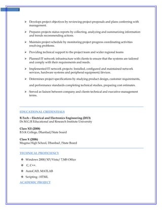 2
 Develops project objectives by reviewing project proposals and plans conferring with
management.
 Prepares projects status reports by collecting, analyzing and summarizing information
and trends recommending actions.
 Maintain project schedule by monitoring project progress coordinating activities
resolving problems.
 Providing technical support to the project team and wider regional teams
 Planned IT network infrastructure with clients to ensure that the systems are tailored
and comply with their requirements and needs.
 Implemented IT network projects: Installed, configured and maintained network
services, hardware systems and peripheral equipment/devices.
 Determines project specifications by studying product design, customer requirements,
and performance standards completing technical studies, preparing cost estimates.
 Served as liaison between company and clients technical and executive management
terms.
EDUCATIONAL CREDENTIALS
B.Tech – Electrical and Electronics Engineering (2013)
Dr.M.G.R Educational and Research Institute University
Class XII (2008)
B.S.K College, Dhanbad/State board
Class X (2006)
Mugma High School, Dhanbad /State Board
TECHNICAL PROFICIENCY
 Windows 2000/XP/Vista/ 7,MS Office
 C, C++.
 AutoCAD, MATLAB
 Scripting : HTML
ACADEMIC PROJECT
 