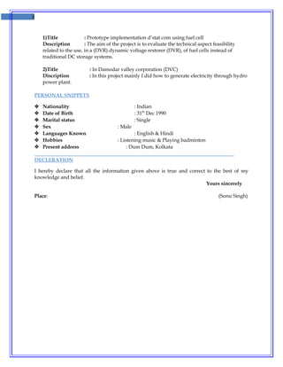 3
1)Title : Prototype implementation d’stat com using fuel cell
Description : The aim of the project is to evaluate the technical aspect feasibility
related to the use, in a (DVR) dynamic voltage restorer (DVR), of fuel cells instead of
traditional DC storage systems.
2)Title : In Damodar valley corporation (DVC)
Discription : In this project mainly I did how to generate electricity through hydro
power plant.
PERSONAL SNIPPETS
 Nationality : Indian
 Date of Birth : 31th
Dec 1990
 Marital status : Single
 Sex : Male
 Languages Known : English & Hindi
 Hobbies : Listening music & Playing badminton
 Present address : Dum Dum, Kolkata
DECLERATION
I hereby declare that all the information given above is true and correct to the best of my
knowledge and belief.
Yours sincerely
Place: (Sonu Singh)
 