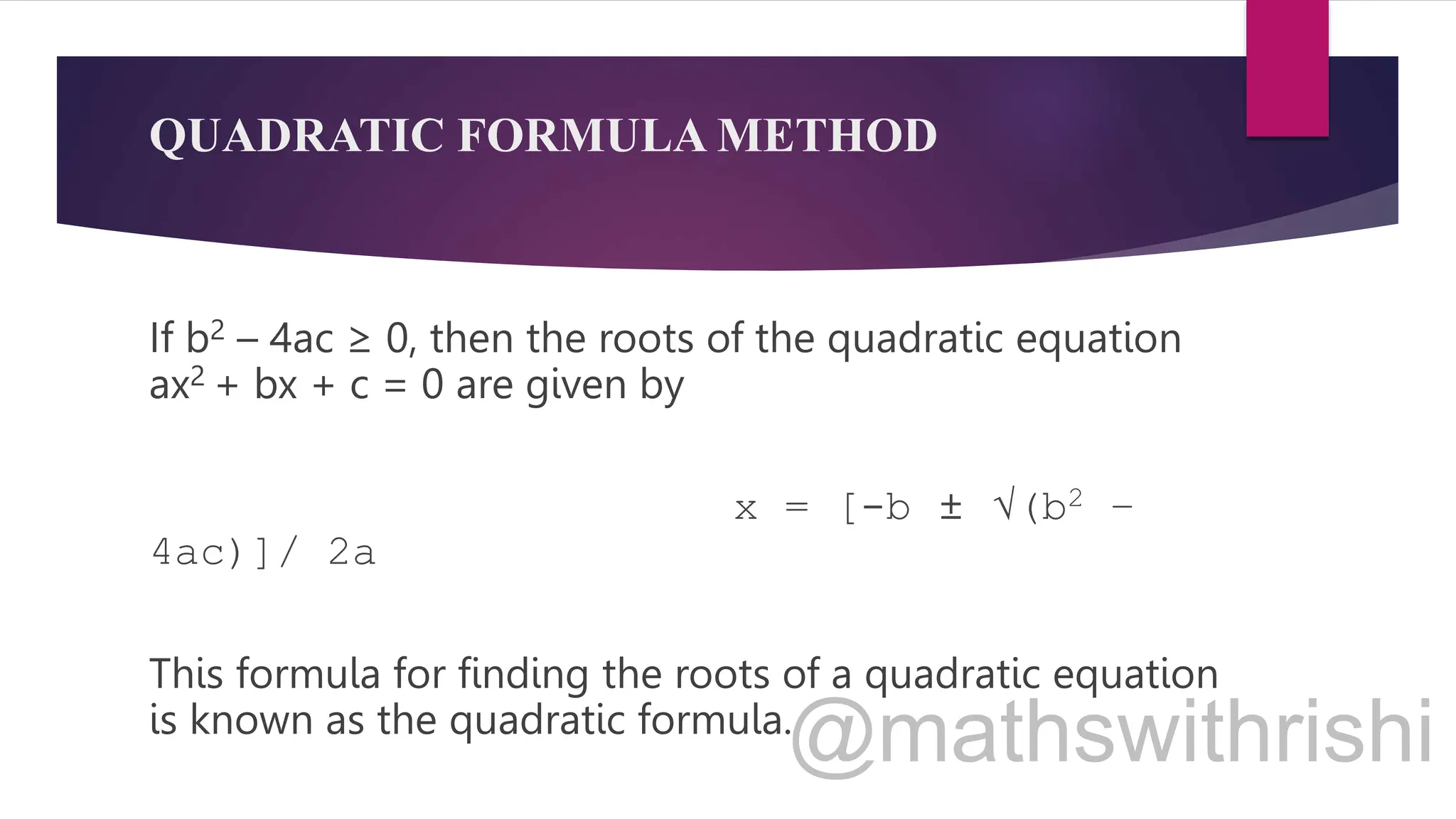 QUADRATIC FORMULA METHOD
If b2 – 4ac ≥ 0, then the roots of the quadratic equation
ax2 + bx + c = 0 are given by
x = [-b ± √(b2 –
4ac)]/ 2a
This formula for finding the roots of a quadratic equation
is known as the quadratic formula.
 