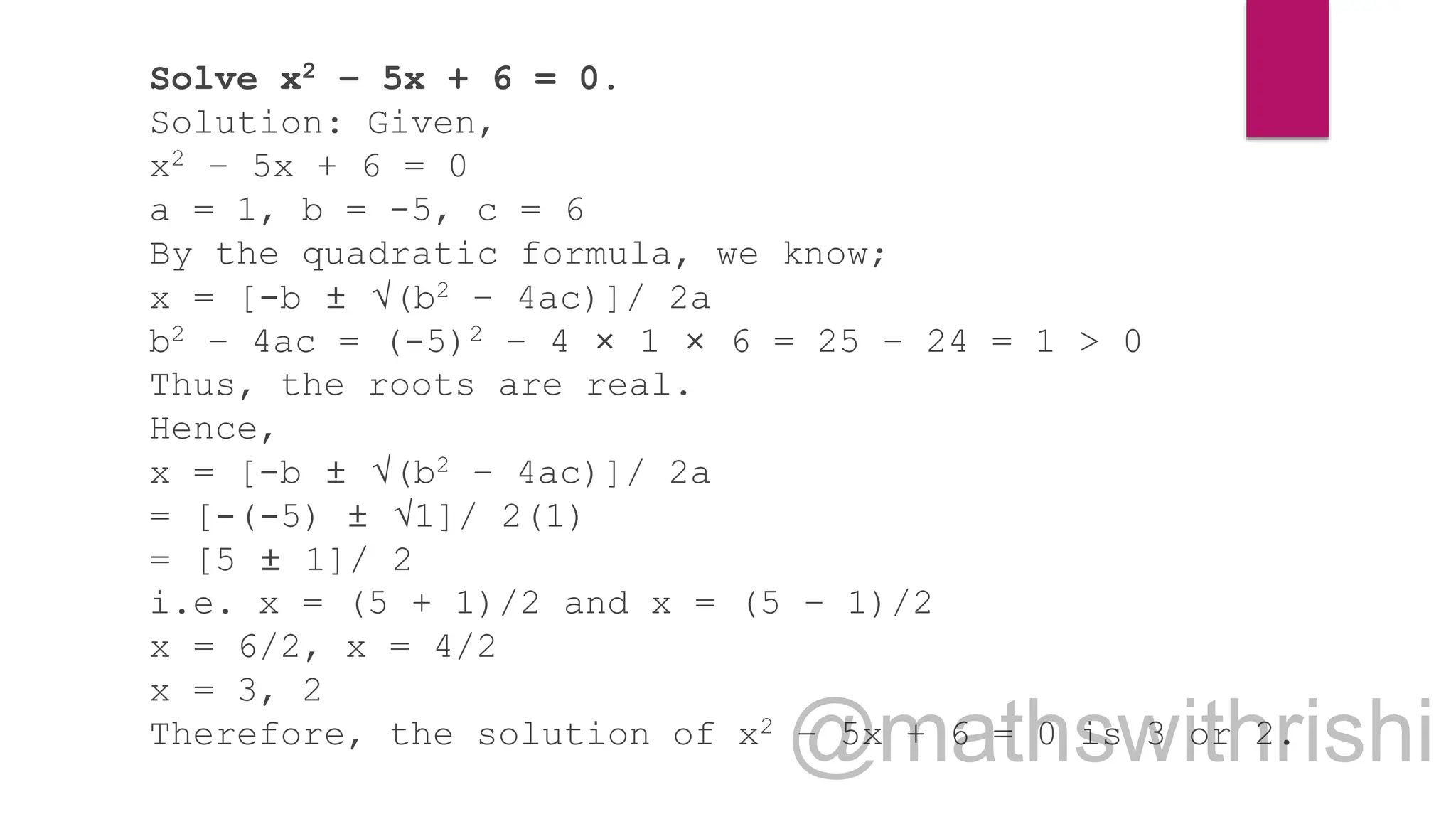 Solve x2 – 5x + 6 = 0.
Solution: Given,
x2 – 5x + 6 = 0
a = 1, b = -5, c = 6
By the quadratic formula, we know;
x = [-b ± √(b2 – 4ac)]/ 2a
b2 – 4ac = (-5)2 – 4 × 1 × 6 = 25 – 24 = 1 > 0
Thus, the roots are real.
Hence,
x = [-b ± √(b2 – 4ac)]/ 2a
= [-(-5) ± √1]/ 2(1)
= [5 ± 1]/ 2
i.e. x = (5 + 1)/2 and x = (5 – 1)/2
x = 6/2, x = 4/2
x = 3, 2
Therefore, the solution of x2 – 5x + 6 = 0 is 3 or 2.
 