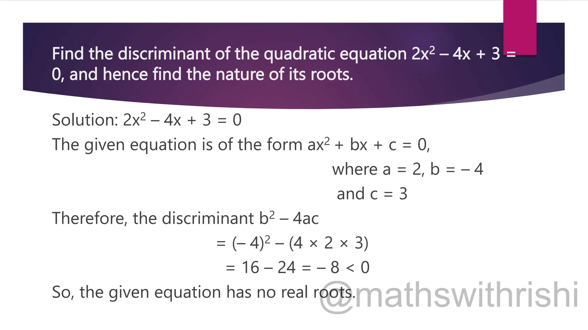Find the discriminant of the quadratic equation 2x2 – 4x + 3 =
0, and hence find the nature of its roots.
Solution: 2x2 – 4x + 3 = 0
The given equation is of the form ax2 + bx + c = 0,
where a = 2, b = – 4
and c = 3
Therefore, the discriminant b2 – 4ac
= (– 4)2 – (4 × 2 × 3)
= 16 – 24 = – 8 < 0
So, the given equation has no real roots.
 