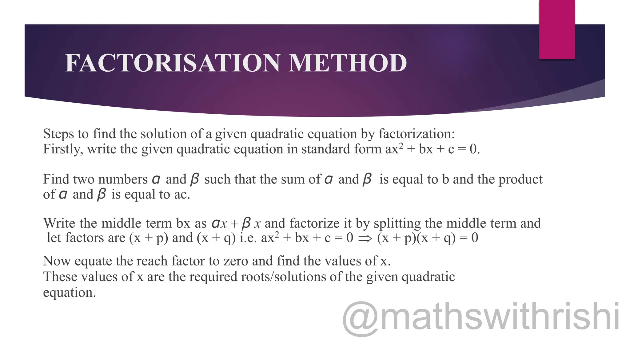 FACTORISATION METHOD
Steps to find the solution of a given quadratic equation by factorization:
Firstly, write the given quadratic equation in standard form ax2 + bx + c = 0.
Find two numbers α and β such that the sum of α and β is equal to b and the product
of α and β is equal to ac.
Write the middle term bx as αx + β x and factorize it by splitting the middle term and
let factors are (x + p) and (x + q) i.e. ax2 + bx + c = 0  (x + p)(x + q) = 0
Now equate the reach factor to zero and find the values of x.
These values of x are the required roots/solutions of the given quadratic
equation.
 