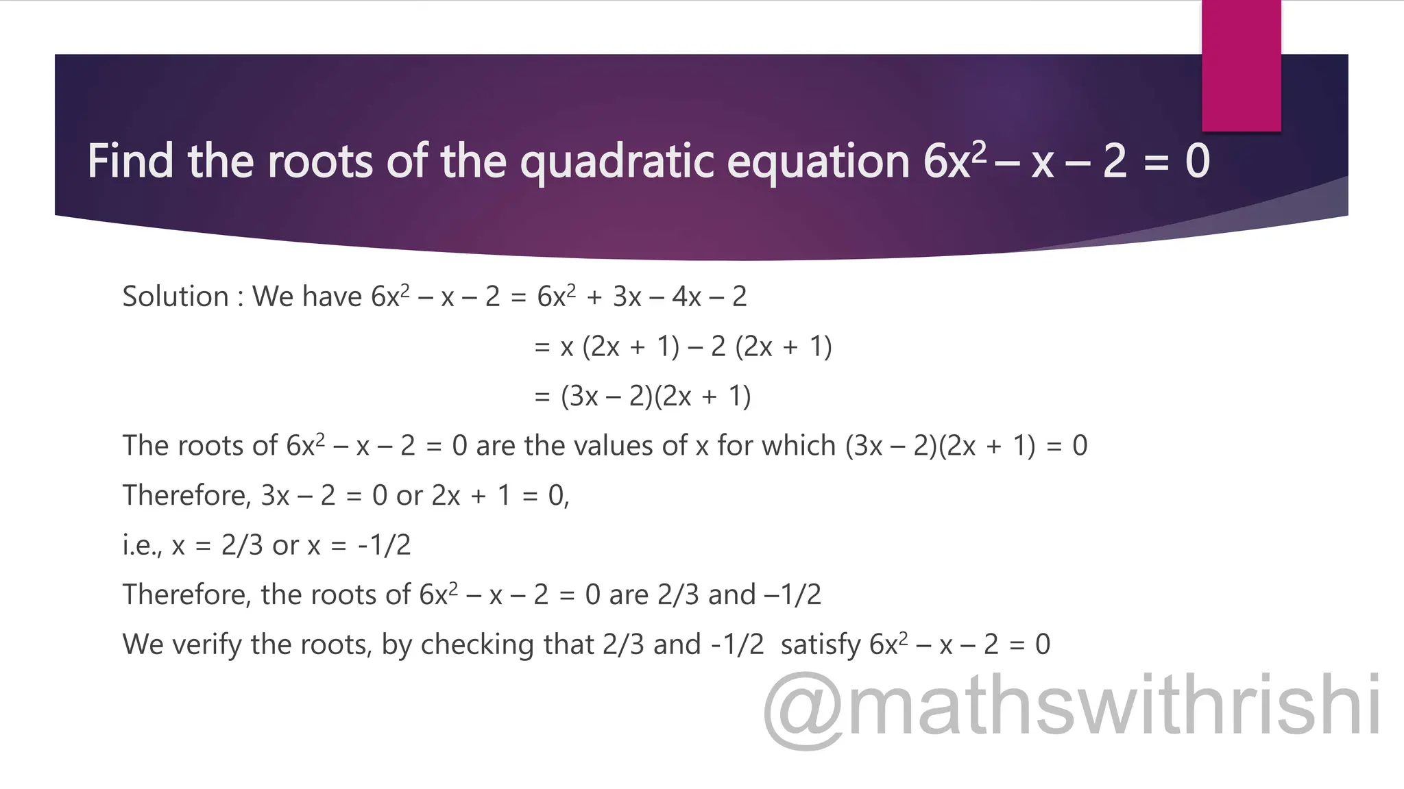Find the roots of the quadratic equation 6x2 – x – 2 = 0
Solution : We have 6x2 – x – 2 = 6x2 + 3x – 4x – 2
= x (2x + 1) – 2 (2x + 1)
= (3x – 2)(2x + 1)
The roots of 6x2 – x – 2 = 0 are the values of x for which (3x – 2)(2x + 1) = 0
Therefore, 3x – 2 = 0 or 2x + 1 = 0,
i.e., x = 2/3 or x = -1/2
Therefore, the roots of 6x2 – x – 2 = 0 are 2/3 and –1/2
We verify the roots, by checking that 2/3 and -1/2 satisfy 6x2 – x – 2 = 0
 