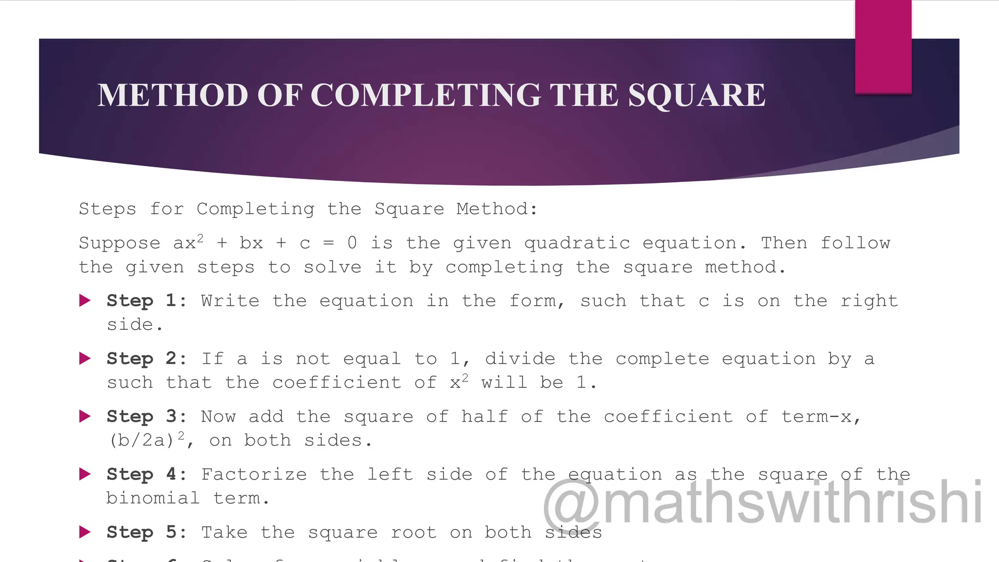 METHOD OF COMPLETING THE SQUARE
Steps for Completing the Square Method:
Suppose ax2 + bx + c = 0 is the given quadratic equation. Then follow
the given steps to solve it by completing the square method.
 Step 1: Write the equation in the form, such that c is on the right
side.
 Step 2: If a is not equal to 1, divide the complete equation by a
such that the coefficient of x2 will be 1.
 Step 3: Now add the square of half of the coefficient of term-x,
(b/2a)2, on both sides.
 Step 4: Factorize the left side of the equation as the square of the
binomial term.
 Step 5: Take the square root on both sides
 