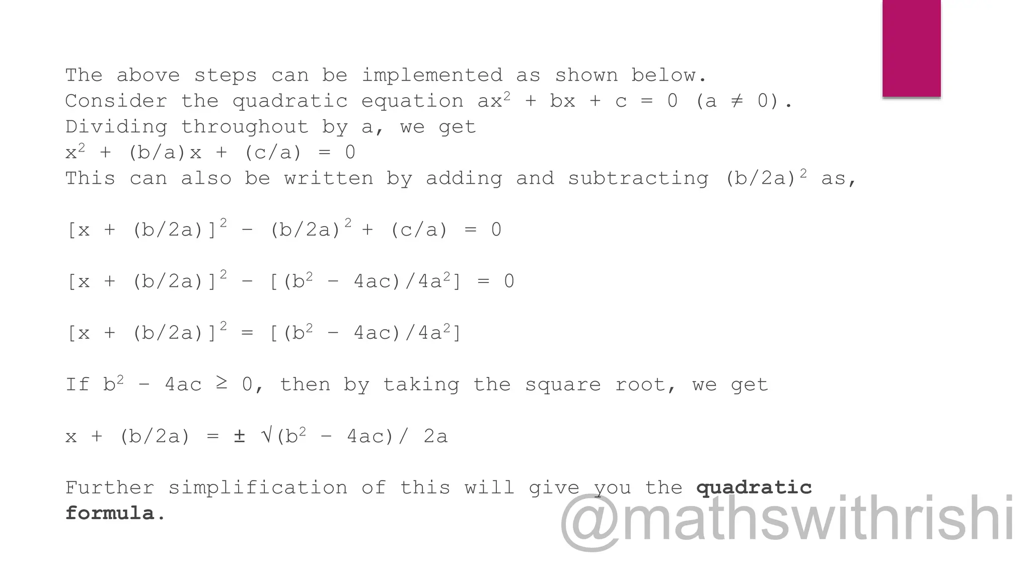 The above steps can be implemented as shown below.
Consider the quadratic equation ax2 + bx + c = 0 (a ≠ 0).
Dividing throughout by a, we get
x2 + (b/a)x + (c/a) = 0
This can also be written by adding and subtracting (b/2a)2 as,
[x + (b/2a)]2
– (b/2a)2
+ (c/a) = 0
[x + (b/2a)]2
– [(b2 – 4ac)/4a2] = 0
[x + (b/2a)]2
= [(b2 – 4ac)/4a2]
If b2 – 4ac ≥ 0, then by taking the square root, we get
x + (b/2a) = ± √(b2 – 4ac)/ 2a
Further simplification of this will give you the quadratic
formula.
 