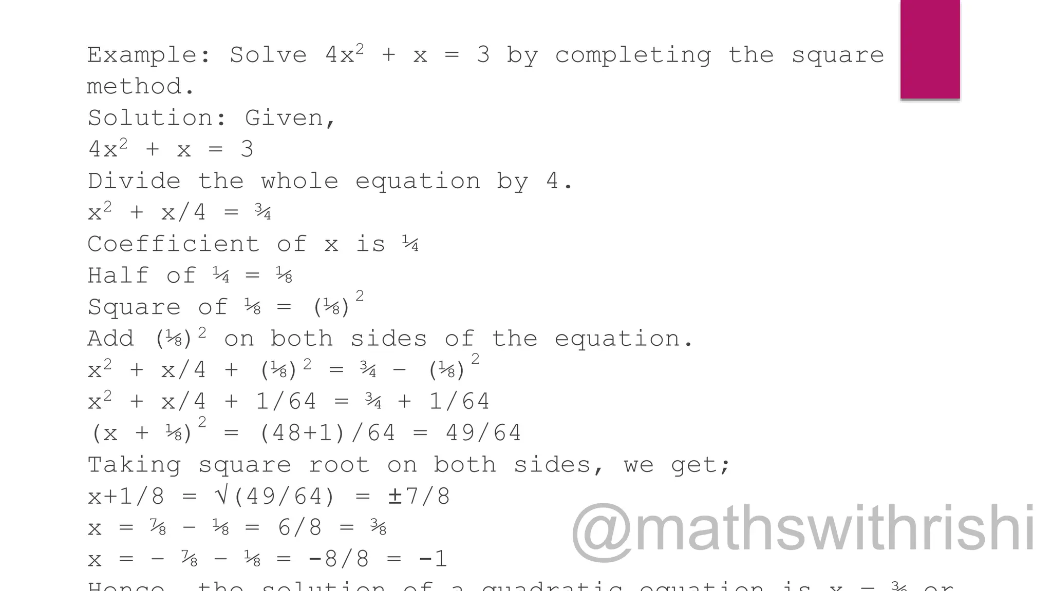 Example: Solve 4x2 + x = 3 by completing the square
method.
Solution: Given,
4x2 + x = 3
Divide the whole equation by 4.
x2 + x/4 = ¾
Coefficient of x is ¼
Half of ¼ = ⅛
Square of ⅛ = (⅛)
2
Add (⅛)2 on both sides of the equation.
x2 + x/4 + (⅛)2 = ¾ – (⅛)2
x2 + x/4 + 1/64 = ¾ + 1/64
(x + ⅛)
2
= (48+1)/64 = 49/64
Taking square root on both sides, we get;
x+1/8 = √(49/64) = ±7/8
x = ⅞ – ⅛ = 6/8 = ⅜
x = – ⅞ – ⅛ = -8/8 = -1
 