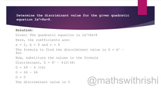 Determine the discriminant value for the given quadratic
equation 2x2+8x+8.
Solution:
Given: The quadratic equation is 2x2+8x+8
Here, the coefficients are:
a = 2, b = 8 and c = 8
The formula to find the discriminant value is D = b2 –
4ac
Now, substitute the values in the formula
Discriminant, D = 82 – 4(2)(8)
D = 64 – 4 (16)
D = 64 – 64
D = 0
The discriminant value is 0
 