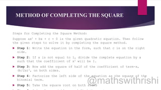METHOD OF COMPLETING THE SQUARE
Steps for Completing the Square Method:
Suppose ax2 + bx + c = 0 is the given quadratic equation. Then follow
the given steps to solve it by completing the square method.
 Step 1: Write the equation in the form, such that c is on the right
side.
 Step 2: If a is not equal to 1, divide the complete equation by a
such that the coefficient of x2 will be 1.
 Step 3: Now add the square of half of the coefficient of term-x,
(b/2a)2, on both sides.
 Step 4: Factorize the left side of the equation as the square of the
binomial term.
 Step 5: Take the square root on both sides
 