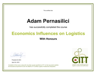This certifies that
has successfully completed the course
With Honours
Economics Influences on Logistics
Adam Pernasilici
Completion of this course, along with nine other courses specified by CITT (or their equivalent) satisfies
the educational requirement to earn the CCLP (CITT-Certified Logistics Professional) designation.
President & CEO
April 20, 2016
 