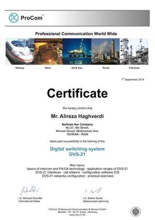 ProCom Professional Communication & Service GmbH
Alfredstr. 157, 45131 Essen, Germany
www.dvs-21.de
1
st
September 2014
Certificate
We hereby confirm that
Mr. Alireza Haghverdi
Narfoam Kar Company
No.27, 4th Street,
Ahmad Ghasir (Bokharest) Ave.
TEHRAN - IRAN
takes part successfully in the training of the
Digital switching system
DVS-21
Main topics:
basics of intercom and PA/GA technology · application ranges of DVS-21
DVS-21 interfaces · call stations · configuration software ICS
DVS-21 networks configuration · practical exercises
i.A. Michael Wendler i.A. Stefan Sorek
International Sales Sales/project planning
Professional Communication World Wide
Railway Steel Oil & Gas Power Chemical
 