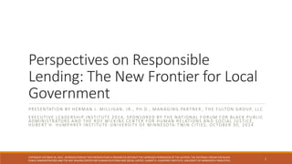 Perspectives on Responsible
Lending: The New Frontier for Local
Government
PRESENTATION BY HERMAN J. MILLIGAN, JR., PH.D., MANAGING PARTNER , THE FULTON GROUP, LLC
EXECUTIVE LEADERSHIP INSTITUTE 2014, SPONSORED BY THE NATIONAL F ORUM FOR BLACK PUBLIC
ADMINISTRATORS AND THE ROY WILKINS CENTER FOR HUMAN RELATIONS AN D SOCIAL JUSTICE,
HUBERT H. HUMPHREY INSTITUTE -UNIVERSITY OF MINNESOTA -TWIN CITIES, OCTOBER 30, 2014
1
COPYRIGHT OCTOBER 30, 2014 . REPRODUCTION OF THIS PRESENTATION IS PROHIBITED WITHOUT THE EXPRESSED PERMISSION OF THE AUTHOR, THE NATIONAL FORUM FOR BLACK
PUBLIC ADMINISTRATORS AND THE ROY WILKINS CENTER FOR HUMAN RELATIONS AND SOCIAL JUSTICE, HUBERT H. HUMPHREY INSTITUTE, UNIVERSITY OF MINNESOTA-TWIN CITIES.
 