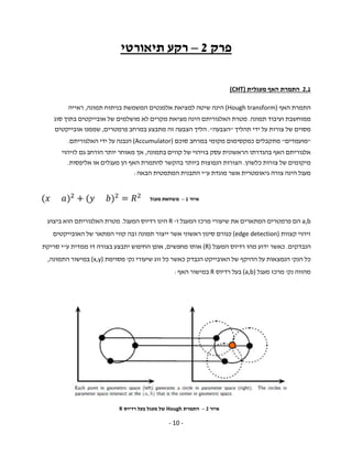 - 10 -
‫פרק‬2–‫תיאורטי‬ ‫רקע‬
2.1‫האף‬ ‫התמרת‬‫מעגלית‬(CHT)
‫התמרת‬‫האף‬(Hough transform)‫הינה‬‫שיטה‬‫למציאת‬‫אלמנטים‬‫המשמשת‬‫בניתוח‬‫תמונה‬,‫ראייה‬
‫ממוחשבת‬‫ועיבוד‬‫תמונה‬.‫מטרת‬‫האלגוריתם‬‫הינה‬‫מציאת‬‫מקרים‬‫לא‬‫מושלמים‬‫של‬‫אובייקטים‬‫בתוך‬‫סוג‬
‫מסוים‬‫של‬‫צורות‬‫על‬‫ידי‬‫תהליך‬"‫הצבעה‬."‫הליך‬‫הצבעה‬‫זה‬‫מתבצע‬‫במרחב‬‫פרמטרים‬,‫שממנו‬‫אובייקטים‬
"‫מועמדים‬"‫מתקבלים‬‫כמקסימום‬‫מקומי‬‫במרחב‬‫סוכם‬(Accumulator)‫הנבנה‬‫על‬‫ידי‬‫האלגוריתם‬.
‫אלגוריתם‬‫האף‬‫בהגדרתו‬‫הראשונית‬‫עסק‬‫בזיהוי‬‫של‬‫קווים‬‫בתמונה‬,‫אך‬‫מאוחר‬‫יותר‬‫הורחב‬‫גם‬‫לזיהוי‬
‫מיקומים‬‫של‬‫צורות‬‫כלשהן‬.‫הצורות‬‫הנפוצות‬‫ביותר‬‫בהקשר‬‫להתמרת‬‫האף‬‫הן‬‫מעגלים‬‫או‬‫אליפסות‬.
‫ע‬ ‫מוגדת‬ ‫אשר‬ ‫גיאומטרית‬ ‫צורה‬ ‫הינה‬ ‫מעגל‬"‫הבאה‬ ‫המתמטית‬ ‫התבנית‬ ‫י‬:
( ) + ( ) =
a,b‫המתארים‬ ‫פרמטרים‬ ‫הם‬‫שיעור‬ ‫את‬‫י‬‫ו‬ ‫המעגל‬ ‫מרכז‬-R‫המעגל‬ ‫רדיוס‬ ‫הינו‬.‫ביצוע‬ ‫הוא‬ ‫האלגוריתם‬ ‫מטרת‬
‫קצוות‬ ‫זיהוי‬(edge detection)‫כ‬‫ייצור‬ ‫אשר‬ ‫ראשוני‬ ‫סינון‬ ‫גורם‬‫תמונה‬‫האובייקטים‬ ‫של‬ ‫המתאר‬ ‫קווי‬ ‫ובה‬
‫הנבדקים‬.‫המעגל‬ ‫רדיוס‬ ‫מהו‬ ‫ידוע‬ ‫כאשר‬(R)‫מחפשים‬ ‫אותו‬,‫דו‬ ‫בצורה‬ ‫יתבצע‬ ‫החיפוש‬ ‫אופן‬‫ממדית‬‫ע‬"‫י‬‫סריקת‬
‫הנק‬ ‫כל‬'‫האובי‬ ‫של‬ ‫ההיקף‬ ‫על‬ ‫הנמצאות‬‫נק‬ ‫שיעורי‬ ‫זוג‬ ‫כל‬ ‫כאשר‬ ‫הנבדק‬ ‫יקט‬'‫מסוימת‬(x,y)‫התמונה‬ ‫במישור‬,
‫נק‬ ‫מהווה‬'‫מעגל‬ ‫מרכז‬(a,b)‫רדיוס‬ ‫בעל‬R‫האף‬ ‫במישור‬:
‫איור‬1–‫מעגל‬ ‫משוואת‬
‫איור‬2–‫התמרת‬Hough‫רדיוס‬ ‫בעל‬ ‫מעגל‬ ‫של‬R
 