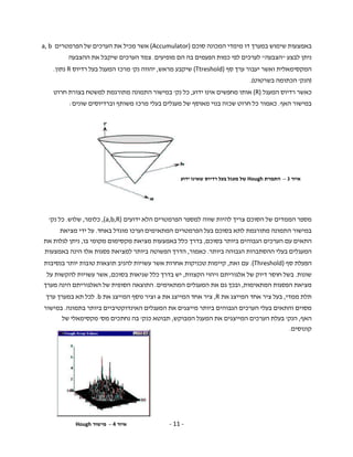 - 11 -
‫סוכם‬ ‫המכונה‬ ‫מימדי‬ ‫דו‬ ‫במערך‬ ‫שימוש‬ ‫באמצעות‬(Accumulator)‫הפרמטרים‬ ‫של‬ ‫הערכים‬ ‫את‬ ‫מכיל‬ ‫אשר‬a, b
‫לבצע‬ ‫ניתן‬"‫הצבעה‬"‫מופי‬ ‫הם‬ ‫בה‬ ‫הפעמים‬ ‫כמות‬ ‫לפי‬ ‫לערכים‬‫עים‬.‫ההצבעה‬ ‫את‬ ‫שיקבל‬ ‫הערכים‬ ‫צמד‬
‫המקסימאלי‬‫ת‬‫סף‬ ‫ערך‬ ‫יעבור‬ ‫ואשר‬(Ttreshold)‫מראש‬ ‫שיקבע‬,‫נק‬ ‫יהווה‬'‫רדיוס‬ ‫בעל‬ ‫המעגל‬ ‫מרכז‬R‫נתון‬.
)‫הנק‬'‫בשרטוט‬ ‫הכתומה‬.(
‫המע‬ ‫רדיוס‬ ‫כאשר‬‫גל‬(R)‫אותו‬‫ידוע‬ ‫אינו‬ ‫מחפשים‬,‫נק‬ ‫כל‬'‫חרוט‬ ‫בצורת‬ ‫למשטח‬ ‫מתורגמת‬ ‫התמונה‬ ‫במישור‬
‫האף‬ ‫במישור‬.‫שונים‬ ‫וברדיוסים‬ ‫משותף‬ ‫מרכז‬ ‫בעלי‬ ‫מעגלים‬ ‫של‬ ‫מאוסף‬ ‫בנוי‬ ‫שכזה‬ ‫חרוט‬ ‫כל‬ ‫כאמור‬:
‫מספר‬‫הממדים‬‫של‬‫הסוכם‬‫צריך‬‫להיות‬‫שווה‬‫למספר‬‫הפרמטרים‬‫הלא‬‫ידועים‬(a,b,R),‫כלומר‬,‫שלוש‬.‫נק‬ ‫כל‬'
‫בעל‬ ‫בסוכם‬ ‫לתא‬ ‫מתורגמת‬ ‫התמונה‬ ‫במישור‬‫הפרמטרים‬‫ה‬‫מתאימים‬‫מוגדל‬ ‫וערכו‬‫באחד‬.‫על‬‫ידי‬‫מציאת‬
‫התאים‬‫עם‬‫הערכים‬‫הגבוהים‬‫ביותר‬‫בסוכם‬,‫בדרך‬‫כלל‬‫באמצעות‬‫מציאת‬‫מקסימום‬‫מקומי‬‫בו‬,‫ניתן‬‫לגלות‬‫את‬
‫ה‬‫מעגלים‬‫בעלי‬‫ההסתברות‬‫הגבוהה‬‫ביותר‬.‫כאמור‬,‫הדרך‬‫הפשוטה‬‫ביותר‬‫למציאת‬‫פסגות‬‫אלו‬‫הינה‬‫באמצעות‬
‫הפעלת‬‫סף‬(Threshold).‫עם‬‫זאת‬,‫קיימות‬‫טכניקות‬‫אחרות‬‫אשר‬‫עשויות‬‫להניב‬‫תוצאות‬‫טובות‬‫יותר‬‫בנסיבות‬
‫שונות‬.‫בשל‬‫חוסר‬‫דיוק‬‫של‬‫אלגוריתם‬‫זיהוי‬‫הקצוות‬,‫יש‬‫בדרך‬‫כלל‬‫שגיאות‬‫בסוכם‬,‫אשר‬‫עשויות‬‫להקשות‬‫על‬
‫מציאת‬‫הפסגות‬‫המתאימות‬,‫ובכך‬‫גם‬‫את‬‫ה‬‫מעגלים‬‫המתאימים‬.‫התוצאה‬‫הסופית‬‫של‬‫האלגוריתם‬‫הינה‬‫מערך‬
‫תלת‬‫ממדי‬,‫בעל‬‫ציר‬‫אחד‬‫המייצג‬‫את‬R,‫את‬ ‫המייצג‬ ‫אחד‬ ‫ציר‬a‫וציר‬‫נוסף‬‫המייצג‬‫את‬b.‫לכל‬‫תא‬‫במערך‬‫ערך‬
‫מסוים‬‫והתאים‬‫בעלי‬‫הערכים‬‫הגבוהים‬‫ביותר‬‫מייצגים‬‫את‬‫ה‬‫מעגלים‬‫האינדוקטיביים‬‫ביותר‬‫בתמונה‬.‫במישור‬
‫האף‬,‫הנק‬'‫המבוקש‬ ‫המעגל‬ ‫את‬ ‫המייצגים‬ ‫הערכים‬ ‫בעלת‬,‫כנק‬ ‫תבוטא‬'‫מס‬ ‫נחתכים‬ ‫בה‬'‫מקסימאל‬‫י‬‫של‬
‫קונוסים‬.
‫איור‬3–‫התמרת‬Hough‫ידוע‬ ‫שאינו‬ ‫רדיוס‬ ‫בעל‬ ‫מעגל‬ ‫של‬
‫איור‬4–‫מישור‬Hough
 