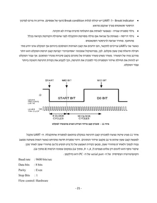 - 21 -
Break Indicator-‫ל‬UART-‫לגלות‬ ‫יכולת‬ ‫יש‬Break condition)‫אפסים‬ ‫של‬ ‫רצף‬(.‫לעדכון‬ ‫גורם‬ ‫זה‬ ‫אירוע‬
‫רגיסטר‬‫סטאטו‬‫ס‬‫מראש‬ ‫שנקבע‬ ‫בערך‬.
‫שגויה‬ ‫מסגרת‬ ‫גילוי‬-‫תקינה‬ ‫לא‬ ‫עצירה‬ ‫סיבית‬ ‫התגלתה‬ ‫אם‬ ‫לאותת‬ ‫מאפשר‬.
‫דריסה‬ ‫גילוי‬-‫בכלל‬ ‫נקראה‬ ‫הקודמת‬ ‫שהמילה‬ ‫לפני‬ ‫התקבלה‬ ‫מסוימת‬ ‫מילה‬ ‫אם‬ ‫שגיאה‬ ‫על‬ ‫מאותת‬
‫מהחוצץ‬.‫הסט‬ ‫לרגיסטר‬ ‫שגיאה‬ ‫מחזיר‬‫א‬‫טוס‬.
‫ש‬ ‫כאשר‬‫נ‬‫י‬UARTs‫צריכים‬‫לתקשר‬,‫ה‬‫ם‬‫את‬ ‫יודעים‬‫קצב‬‫האיתות‬‫בינ‬ ‫המוסכם‬‫י‬‫אך‬ ‫הם‬‫מתי‬ ‫יודע‬ ‫אינו‬ ‫המקלט‬
‫תישלח‬ ‫חבילה‬)‫מקלט‬ ‫שעון‬ ‫אין‬(.‫לכן‬,‫שמכונה‬ ‫בפרוטוקול‬"‫אסינכרוני‬"‫דגימת‬ ‫קצב‬ ‫קביעת‬‫יותר‬ ‫הוא‬ ‫המקלט‬
‫המשדר‬ ‫של‬ ‫מזה‬ ‫מורכב‬.‫פשוט‬ ‫משדר‬‫משדר‬‫מוגדר‬ ‫סיביות‬ ‫בקצב‬ ‫נתונים‬ ‫של‬ ‫מסגרת‬‫ומוסכם‬.‫עבור‬ ‫אך‬‫המקלט‬
‫ל‬ ‫יש‬‫זהות‬‫שידור‬ ‫תחילת‬ ‫את‬‫את‬ ‫לסנכרן‬ ‫כדי‬ ‫המסגרת‬‫הדגימ‬‫ה‬,‫ו‬‫כך‬‫נקודת‬ ‫את‬ ‫לקבוע‬‫ביותר‬ ‫הטובה‬ ‫הדגימה‬
‫עבור‬‫המקלט‬.
‫איור‬11‫לסנכר‬ ‫נפוצה‬ ‫שיטה‬ ‫מציג‬‫ו‬‫ן‬‫בהתאם‬ ‫במקלט‬ ‫הדגימה‬ ‫קצב‬‫שהתקבל‬ ‫למסגרת‬‫ה‬.‫ה‬-UART‫מ‬‫קבל‬
‫קצב‬ ‫למעשה‬‫פי‬ ‫שהוא‬ ‫שעון‬16‫מ‬‫קצב‬‫שידור‬‫הנתונים‬.‫זיהוי‬‫ממצב‬ ‫משתנה‬ ‫האות‬ ‫כאשר‬ ‫מתרחש‬ ‫חדשה‬ ‫מסגרת‬
‫לנמוך‬ ‫גבוה‬‫ו‬‫לאחר‬8‫שעון‬ ‫מחזורי‬,‫מכאן‬‫כל‬ ‫של‬ ‫האמצע‬ ‫נקודת‬‫תופיע‬ ‫ביט‬‫כל‬16‫מכן‬ ‫לאחר‬ ‫שעון‬ ‫מחזורי‬.
‫ל‬ ‫הוא‬ ‫נוסף‬ ‫שיפור‬‫דגום‬‫רק‬‫פעמים‬ ‫שלוש‬)7,8,‫ו‬-9,‫מתוך‬16(‫במקום‬‫שמונה‬‫דגימ‬‫ות‬)8‫מתוך‬16.(
‫ה‬ ‫של‬ ‫הבסיסית‬ ‫הקונפיגורציה‬-serial port‫ה‬ ‫של‬-PC‫כדלקמן‬ ‫היא‬:
Baud rate : 9600 bits/sec
Data bits : 8 bits
Parity : Even
Stop Bits : 1
Flow control: Hardware
‫איור‬11–‫למקלט‬ ‫מהמשדר‬ ‫המגיע‬ ‫המידע‬ ‫שידור‬ ‫קצב‬ ‫סנכרון‬
 