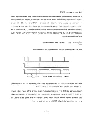 - 29 -
42.1‫פעימה‬ ‫רוחב‬ ‫אפנון‬–PWM
‫המנוע‬ ‫במהירות‬ ‫לשלוט‬ ‫מנת‬ ‫על‬,‫שונה‬ ‫בקצב‬ ‫ונסגרים‬ ‫נפתחים‬ ‫המפסקים‬‫בכדי‬‫למנוע‬ ‫שונה‬ ‫ממוצע‬ ‫מתח‬ ‫לספק‬.
‫קרויה‬ ‫זו‬ ‫טכניקה‬PWM)Pulse Width Modulation(‫שלמטה‬ ‫באיור‬ ‫ומודגמת‬,‫כאשר‬V‫המנוע‬ ‫על‬ ‫המתח‬ ‫הוא‬
‫ו‬-t‫הזמן‬ ‫הוא‬.‫למשל‬,‫טרנזיסטורים‬ ‫כאשר‬S1‫ו‬-S4‫ל‬ ‫משמשים‬-PWM‫וטרנזיסטורים‬S2‫ו‬-S3‫נשארים‬
‫הקטעון‬ ‫בתחום‬,‫כאשר‬ ‫הכניסה‬ ‫מתח‬ ‫כמו‬ ‫הקוטביות‬ ‫אותה‬ ‫ובעל‬ ‫זהה‬ ‫יהיה‬ ‫במנוע‬ ‫המתח‬S1‫ו‬-S4‫סגורים‬,‫ו‬-
V0‫פתוחים‬ ‫הם‬ ‫כאשר‬.‫ריבועי‬ ‫גל‬ ‫האפשור‬ ‫לקו‬ ‫מוכנס‬ ‫זו‬ ‫בשיטה‬,‫בעל‬‫המחזור‬ ‫זמן‬tperiod,‫הגל‬ ‫בו‬ ‫הזמן‬ ‫כאשר‬
‫ב‬ ‫נמצא‬‫לוגי‬ ‫מתח‬'1'‫הוא‬ton.‫מכך‬ ‫וכתוצאה‬,‫המנוע‬ ‫מהירות‬,‫ע‬ ‫לשליטה‬ ‫ניתנת‬"‫רוחב‬ ‫שינוי‬ ‫י‬-‫הפעימה‬)Duty
Cycle‫או‬pulse-width ratio:(
‫ה‬ ‫גל‬ ‫הזנת‬-PWM‫מבוצעת‬‫ע‬"‫ע‬ ‫מראש‬ ‫המתוכנת‬ ‫בקר‬ ‫י‬"‫הנדרשים‬ ‫הצרכים‬ ‫פ‬:
‫הכניסה‬ ‫מתח‬ ‫פעימת‬ ‫רוחב‬ ‫אפנון‬‫שונים‬ ‫ממוצעים‬ ‫מתחים‬ ‫יוצר‬.‫באיור‬,‫המסופק‬ ‫הריבועי‬ ‫הגל‬ ‫הוא‬ ‫המלא‬ ‫הקו‬
‫האפשור‬ ‫לקו‬,‫במנוע‬ ‫המתקבל‬ ‫הממוצע‬ ‫המתח‬ ‫את‬ ‫מייצג‬ ‫המקווקו‬ ‫והקו‬.
‫ב‬ ‫המתגים‬ ‫הפשטת‬-H-Bridg‫דרכים‬ ‫במספר‬ ‫ממומשת‬ ‫להיות‬ ‫יכולה‬.‫מנועים‬ ‫ולכבות‬ ‫להפעיל‬ ‫יכולים‬ ‫ממסרים‬,
‫כיוונם‬ ‫על‬ ‫לשלוט‬ ‫ואף‬,‫בה‬ ‫להשתמש‬ ‫אין‬ ‫אולם‬‫בשיטת‬ ‫המנוע‬ ‫מהירות‬ ‫על‬ ‫בקרה‬ ‫הדורשות‬ ‫במערכות‬ ‫ם‬PWM,
‫שלהם‬ ‫הגבוה‬ ‫והבלאי‬ ‫האיטית‬ ‫התגובה‬ ‫מהירותם‬ ‫בשל‬.‫מצב‬ ‫של‬ ‫מימושים‬‫מוצק‬)Solid state(,‫כמו‬
‫דו‬ ‫טרנזיסטורים‬-‫קוטביים‬)Bipolar(‫ו‬-MOSFET‫במ‬ ‫יותר‬ ‫נפוצים‬‫ערכות‬‫כאלו‬.
period
on
t
t
CycleDuty ‫איור‬23–‫לחישוב‬ ‫נוסחה‬Duty Cycle
‫איור‬24–
 