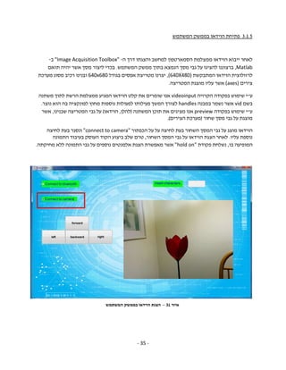 - 35 -
3.1.5‫המשתמש‬ ‫בממשק‬ ‫הוידאו‬ ‫פתיחת‬
‫ה‬ ‫דרך‬ ‫והצגתו‬ ‫למחשב‬ ‫הסמארטפון‬ ‫ממצלמת‬ ‫הוידאו‬ ‫ייבוא‬ ‫לאחר‬-"Image Acquisition Toolbox"‫ב‬-
Matlab,‫המשתמש‬ ‫ממשק‬ ‫בתוך‬ ‫הנמצא‬ ‫מסך‬ ‫גבי‬ ‫על‬ ‫להציגו‬ ‫ברצוננו‬.‫תואם‬ ‫יהיה‬ ‫אשר‬ ‫מסך‬ ‫ליצור‬ ‫בכדי‬
‫המתבקשת‬ ‫הוידאו‬ ‫לרזולוצית‬(640X480),‫בגודל‬ ‫אפסים‬ ‫מטריצת‬ ‫יצרנו‬640x680‫מערכת‬ ‫מסוג‬ ‫רכיב‬ ‫ובנינו‬
‫צירים‬(axes)‫המטריצה‬ ‫מוצגת‬ ‫עליו‬ ‫אשר‬.
‫ע‬"‫הקרויה‬ ‫בפקודה‬ ‫שימוש‬ ‫י‬videoinput‫הוידאו‬ ‫קלט‬ ‫את‬ ‫שומרים‬ ‫אנו‬‫הרשת‬ ‫ממצלמת‬ ‫המגיע‬‫משתנה‬ ‫לתוך‬
‫בשם‬vid‫במבנה‬ ‫נשמר‬ ‫אשר‬handles‫נוצר‬ ‫הוא‬ ‫בה‬ ‫לפונקציה‬ ‫מחוץ‬ ‫נוספות‬ ‫לפעולות‬ ‫פעילותו‬ ‫המשך‬ ‫לצורך‬.
‫ע‬"‫בפקודה‬ ‫שימוש‬ ‫י‬preview‫המשתנה‬ ‫תוכן‬ ‫את‬ ‫מציגים‬ ‫אנו‬)‫להלן‬,‫הוידאו‬(‫שבנינו‬ ‫המטריצה‬ ‫גבי‬ ‫על‬,‫אשר‬
‫שחור‬ ‫מסך‬ ‫גבי‬ ‫על‬ ‫מוצגת‬)‫הצירים‬ ‫מערכת‬.(
‫הכפתור‬ ‫על‬ ‫על‬ ‫לחיצה‬ ‫בעת‬ ‫השחור‬ ‫המסך‬ ‫גבי‬ ‫על‬ ‫מוצג‬ ‫הוידאו‬"connect to camera"‫לחיצה‬ ‫בעת‬ ‫ונסגר‬
‫נוספת‬‫עליו‬.‫השחור‬ ‫המסך‬ ‫גבי‬ ‫על‬ ‫הוידאו‬ ‫הצגת‬ ‫לאחר‬,‫התמונה‬ ‫בעיבוד‬ ‫העוסק‬ ‫הקוד‬ ‫ביצוע‬ ‫שלב‬ ‫טרם‬
‫בו‬ ‫המופיעה‬,‫פקודת‬ ‫נשלחת‬"hold on"‫אשר‬‫מחיקתה‬ ‫ללא‬ ‫התמונה‬ ‫גבי‬ ‫על‬ ‫נוספים‬ ‫אלמנטים‬ ‫הצגת‬ ‫מאפשרת‬.
‫איור‬31–‫הוידא‬ ‫הצגת‬‫ו‬‫המשתמש‬ ‫בממשק‬
 