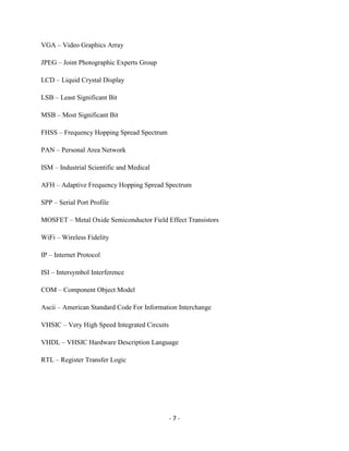 - 7 -
VGA – Video Graphics Array
JPEG – Joint Photographic Experts Group
LCD – Liquid Crystal Display
LSB – Least Significant Bit
MSB – Most Significant Bit
FHSS – Frequency Hopping Spread Spectrum
PAN – Personal Area Network
ISM – Industrial Scientific and Medical
AFH – Adaptive Frequency Hopping Spread Spectrum
SPP – Serial Port Profile
MOSFET – Metal Oxide Semiconductor Field Effect Transistors
WiFi – Wireless Fidelity
IP – Internet Protocol
ISI – Intersymbol Interference
COM – Component Object Model
Ascii – American Standard Code For Information Interchange
VHSIC – Very High Speed Integrated Circuits
VHDL – VHSIC Hardware Description Language
RTL – Register Transfer Logic
 