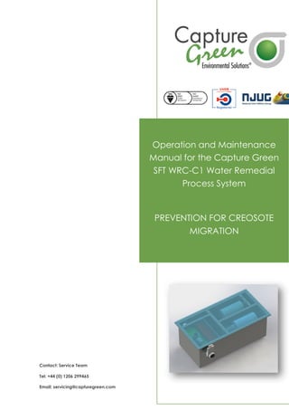 Operation and Maintenance
Manual for the Capture Green
SFT WRC-C1 Water Remedial
Process System
PREVENTION FOR CREOSOTE
MIGRATION
Contact: Service Team
Tel: +44 (0) 1206 299465
Email: servicing@capturegreen.com
 
