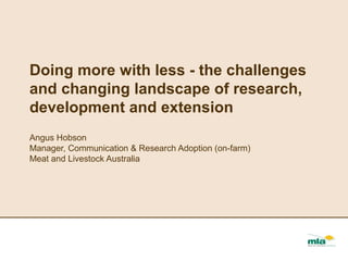 Doing more with less - the challenges
and changing landscape of research,
development and extension
Angus Hobson
Manager, Communication & Research Adoption (on-farm)
Meat and Livestock Australia
 