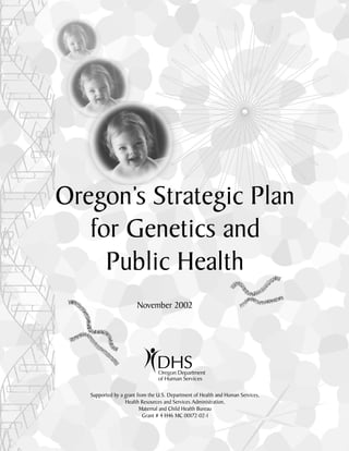 Oregon’s Strategic Plan
for Genetics and
Public Health
November 2002
Supported by a grant from the U.S. Department of Health and Human Services,
Health Resources and Services Administration,
Maternal and Child Health Bureau
Grant # 4 H46 MC 00172-02-1
 