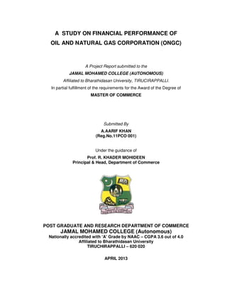 A STUDY ON FINANCIAL PERFORMANCE OF
OIL AND NATURAL GAS CORPORATION (ONGC)
A Project Report submitted to the
JAMAL MOHAMED COLLEGE (AUTONOMOUS)
Affiliated to Bharathidasan University, TIRUCIRAPPALLI.
In partial fulfillment of the requirements for the Award of the Degree of
MASTER OF COMMERCE
Submitted By
A.AARIF KHAN
(Reg.No.11PCO 001)
Under the guidance of
Prof. R. KHADER MOHIDEEN
Principal & Head, Department of Commerce
POST GRADUATE AND RESEARCH DEPARTMENT OF COMMERCE
JAMAL MOHAMED COLLEGE (Autonomous)
Nationally accredited with ‘A’ Grade by NAAC – CGPA 3.6 out of 4.0
Affiliated to Bharathidasan University
TIRUCHIRAPPALLI – 620 020
APRIL 2013
 