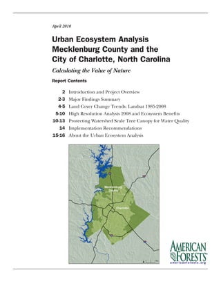 Urban Ecosystem Analysis				
Mecklenburg County and the
City of Charlotte, North Carolina
April 2010
Report Contents
	 2	 Introduction and Project Overview
	 2-3	 Major Findings Summary
	 4-5	 Land Cover Change Trends: Landsat 1985-2008
	 5-10	 High Resolution Analysis 2008 and Ecosystem Benefits
	10-13	 Protecting Watershed Scale Tree Canopy for Water Quality
	 14	 Implementation Recommendations
	15-16	 About the Urban Ecosystem Analysis
Calculating the Value of Nature
 