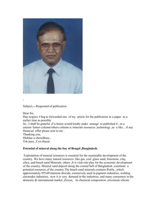 ,
Subject,---Requested of publication
Dear Sir,
Due respect, I beg to forwarded one of my article for the publication in u paper as u
earlier time as possible
So , I shall be grateful ,if u honor would kindly make arrange to published it , in u
esteem /letters column/others column ic minerals resources ,technology ,as u like ., if any
financial offer please sent to me .
Thanking you,
Iftekhar u chowdhury ,
Tek para, ,Cox:sbazar.
Potential of mineral along the bay of Bengal ,Bangladesh.
Exploitation of mineral resources is essential for the sustainable development of the
country. We have many natural resources ,like gas, coal ,glass sand, limestone ,clay,
silica ,and beach sand Minerals, others ,It is vital role play for the economic development
of the country..Mineral sand deposit along the coastal belt of Bangladesh ,constitute a
potential resources of the country.The beach sand minerals contains Rutile, ,which
approximately 95%0f titanium dioxide, extensively used in pigment industries, welding
electrodes industries, now it is very demand in the industries, and many consumers in the
domestic & international market ,Zircon, its chemical composition ,zirconium silicate
 