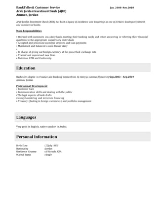 BankTeller& Customer Service Jan. 2008–Nov.2010
Arab JordanInvestmentBank (AJIB)
Amman, Jordan
Arab Jordan Investment Bank (AJIB) has built a legacy of excellence and leadership as one of Jordan’s leading investment
and commercial banks.
Main Responsibilities
• Worked with customers on a daily basis, meeting their banking needs and either answering or referring their financial
questions to the appropriate supervisory individuals
• Accepted and processed customer deposits and loan payments
• Maintained and balanced a cash drawer daily
•
• In charge of giving out foreign currency at the prescribed exchange rate
• Trained and supervised new hires
• Nutrition ATM and Conformity.
Education
Bachelor's degree in Finance and Banking Sciencefrom Al-Ahliyya Amman UniversitySep.2003 – Sep.2007
Amman, Jordan
Professional Development
• Customer Care
• Communication skills and dealing with the public
•The legal aspects of bank drafts
•Money laundering and terrorism financing
• Treasury (dealing in foreign currencies) and portfolio management
Languages
Very good in English, native speaker in Arabic.
Personal Information
Birth Date : 22July1985
Nationality : Jordan
Residence Country : Al Riyadh, KSA
Marital Status : Single
 