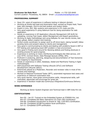 Sivakumar Sai Rela Muni Mobile: +1-732-325-8440
Current Location: Piscataway, NJ, 08854 Email: r.m.sivakumarsai@gmail.com
PROFESSIONAL SUMMARY
 Have 10+ years of experience in software testing in telecom domain.
 Working as Onsite test lead and Automation lead, worked as Project lead, Team
lead, test manager, End to end test analyst and system tester.
 Expert in Unix, AIX, SQL systems and experience in ETL tools and SPs.
 Very good experience in using Selenium tool for doing automation for web
application.
 Hands on experience in HP Application Lifecycle Management (HP-ALM) for
uploading, running Test Cases, defect Management and Report generations.
 Working on Agile methodology and using Rallydev for user stories review, test
case upload, defect creation and tracking.
 Perfect onsite coordinator to assign work to off shore team, taking handoff, follow
pending items and present status to clients and management.
 Very good in communicating to clients and dealing with problems faced in ORT or
PVT testing and replicating exact ORT problem in test environment.
 Very good in finding work around for blocking defects and finding shortcuts in
existing process for good progress.
 Experience in working on many interfacing technologies like Web service, xml
over HTTP, Connect Direct, Data Message Queues (DMQ), APIs.
 Proficient in analyzing, planning, designing and documentation of Test Scenarios
and mapping to requirements.
 Hands on experience in UNIX, Database, Siebel and Mainframe Testing in Agile
methodologies.
 Well acquainted with Software Testing Lifecycle (STLC) and Software
Development Lifecycle (SDLC).
 Extensively played as a Moderator, Recorder and reviewer roles in most of the
reviews and meetings.
 Worked on Rational Functional Tester (RFT), automated regression test cases and
experience on Selenium automation tool.
 Very quick learner, have great communication skills, interpersonal skills, self-
motivated, appreciate and encourage for great job.
 Experience in iteration model aka Continuous Integration/Continuous Delivery
WORK EXPERIENCE
Working as Senior System Engineer and Technical lead in IBM India Pvt Ltd.
CERTIFICATIONS
Nov-06 – Jan 07: Trained on the Embedded System at ITSEERS Pvt, Ltd.
Nov-07: Completed AIX Basic Operations V5 (Test-190) Certification
Feb-08: Completed Introduction to Oracle 9i: SQL (1Z0-007) Certification.
Dec-09: Completed ISTQB Foundation level certification.
Jun-11: Completed CSTM certification.
EDUCATION
 