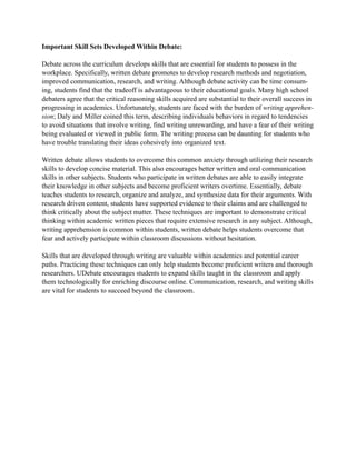 Important Skill Sets Developed Within Debate:
Debate across the curriculum develops skills that are essential for students to possess in the
workplace. Specifically, written debate promotes to develop research methods and negotiation,
improved communication, research, and writing. Although debate activity can be time consum-
ing, students find that the tradeoff is advantageous to their educational goals. Many high school
debaters agree that the critical reasoning skills acquired are substantial to their overall success in
progressing in academics. Unfortunately, students are faced with the burden of writing apprehen-
sion; Daly and Miller coined this term, describing individuals behaviors in regard to tendencies
to avoid situations that involve writing, find writing unrewarding, and have a fear of their writing
being evaluated or viewed in public form. The writing process can be daunting for students who
have trouble translating their ideas cohesively into organized text.
Written debate allows students to overcome this common anxiety through utilizing their research
skills to develop concise material. This also encourages better written and oral communication
skills in other subjects. Students who participate in written debates are able to easily integrate
their knowledge in other subjects and become proficient writers overtime. Essentially, debate
teaches students to research, organize and analyze, and synthesize data for their arguments. With
research driven content, students have supported evidence to their claims and are challenged to
think critically about the subject matter. These techniques are important to demonstrate critical
thinking within academic written pieces that require extensive research in any subject. Although,
writing apprehension is common within students, written debate helps students overcome that
fear and actively participate within classroom discussions without hesitation.
Skills that are developed through writing are valuable within academics and potential career
paths. Practicing these techniques can only help students become proficient writers and thorough
researchers. UDebate encourages students to expand skills taught in the classroom and apply
them technologically for enriching discourse online. Communication, research, and writing skills
are vital for students to succeed beyond the classroom.
 