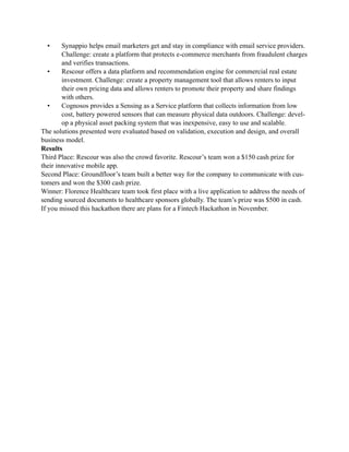 • Synappio helps email marketers get and stay in compliance with email service providers.
Challenge: create a platform that protects e-commerce merchants from fraudulent charges
and verifies transactions.
• Rescour offers a data platform and recommendation engine for commercial real estate
investment. Challenge: create a property management tool that allows renters to input
their own pricing data and allows renters to promote their property and share findings
with others.
• Cognosos provides a Sensing as a Service platform that collects information from low
cost, battery powered sensors that can measure physical data outdoors. Challenge: devel-
op a physical asset packing system that was inexpensive, easy to use and scalable.
The solutions presented were evaluated based on validation, execution and design, and overall
business model.
Results
Third Place: Rescour was also the crowd favorite. Rescour’s team won a $150 cash prize for
their innovative mobile app.
Second Place: Groundfloor’s team built a better way for the company to communicate with cus-
tomers and won the $300 cash prize.
Winner: Florence Healthcare team took first place with a live application to address the needs of
sending sourced documents to healthcare sponsors globally. The team’s prize was $500 in cash.
If you missed this hackathon there are plans for a Fintech Hackathon in November.
 