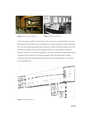 10 of 71
Image 3: R&S dining room 1 (R&S, n.d.) Image 4: R&S ‘ballroom’ (R&S, n.d.)
The two dining rooms differ from each other in the way that the so called ‘ballroom’ has very
high ceilings, lots of windows and is very bright but also cooler, whereas the other dining room
has rather low ceilings, less windows and is therefore a little bit darker but warmer. Due to the
fact that the building is under cultural heritage protection it is not possible to change the
windows. However, in the ‘ballroom’ Optoglas - a continued window of tempered glass without
a frame for thermal and acoustic insulation (Optoglas, 2012) has already been installed.
Furthermore, R&S has already insulated the plumbing in areas where heating is not needed -
f.i. in the storage room.
Image 5: R&S blueprint (R&S, n.d.)
 