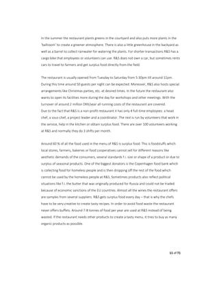 11 of 71
In the summer the restaurant plants greens in the courtyard and also puts more plants in the
‘ballroom’ to create a greener atmosphere. There is also a little greenhouse in the backyard as
well as a barrel to collect rainwater for watering the plants. For shorter transactions R&S has a
cargo bike that employees or volunteers can use. R&S does not own a car, but sometimes rents
cars to travel to farmers and get surplus food directly from the field.
The restaurant is usually opened from Tuesday to Saturday from 5:30pm till around 11pm.
During this time around 50 guests per night can be expected. Moreover, R&S also hosts special
arrangements like Christmas parties, etc. at desired times. In the future the restaurant also
wants to open its facilities more during the day for workshops and other meetings. With the
turnover of around 2 million DKK/year all running costs of the restaurant are covered.
Due to the fact that R&S is a non-profit restaurant it has only 4 full-time employees: a head
chef, a sous-chef, a project leader and a coordinator. The rest is run by volunteers that work in
the service, help in the kitchen or obtain surplus food. There are over 100 volunteers working
at R&S and normally they do 3 shifts per month.
Around 60 % of all the food used in the menu of R&S is surplus food. This is foodstuffs which
local stores, farmers, bakeries or food cooperatives cannot sell for different reasons like
aesthetic demands of the consumers, several standards f.i. size or shape of a product or due to
surplus of seasonal products. One of the biggest donators is the Copenhagen food bank which
is collecting food for homeless people and is then dropping off the rest of the food which
cannot be used by the homeless people at R&S. Sometimes products also reflect political
situations like f.i. the butter that was originally produced for Russia and could not be traded
because of economic sanctions of the EU countries. Almost all the wines the restaurant offers
are samples from several suppliers. R&S gets surplus food every day – that is why the chefs
have to be very creative to create tasty recipes. In order to avoid food waste the restaurant
never offers buffets. Around 7-8 tonnes of food per year are used at R&S instead of being
wasted. If the restaurant needs other products to create a tasty menu, it tries to buy as many
organic products as possible.
 
