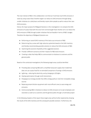 14 of 71
The main interest of R&S in this collaboration is to find out if and how much GHG emissions it
saves by using surplus food. Another target is to reduce its GHG emissions through taking
smaller initiatives on a daily basis and thereby inspire other people as well to reduce their own
GHG emissions.
Hence, the major purpose for Midgaard Solutions in this investigation is to compare the GHG
emissions of surplus food with the ones from normal bought food. Another aim is to reduce the
GHG emissions of R&S through smaller initiatives that are feasible in terms of R&S’s budget.
Therefore the objectives of Midgaard Solutions are:
● Performing an overall GHG inventory of the status quo emissions of R&S
● Determining focus areas with high reduction potentials based on the GHG inventory
and thereby recommending possible solutions to reduce the GHG emissions of R&S
● Examining the economic feasibility of the suggested solutions
● Provide 3 different scenarios and their impacts for R&S total emissions
● Creating a video that helps R&S to communicate its initiatives to customers and the
general public
Based on the conducted investigations the following target areas could be identified:
● Providing data comparing R&S with a simplified restaurant supply chain model that
does not use surplus food for an estimated comparison of savings in GHG emissions
● Lightning – reducing the electricity use by changing to LED lights
● Heating optimisation through small interventions
● Changing to an energy provider that offers energy partly or only from renewable energy
sources
● Replacing present kitchen equipment with more efficient ones to save energy and
emissions
● Communicating R&S’s initiatives to reduce its GHG emissions to its own employees and
volunteers as well as to customers and the general public through a multimedia project
In the following chapters of the report these target areas will be further explained by showing
the results of the GHG inventory and the consequent possible solutions. Furthermore, the
 