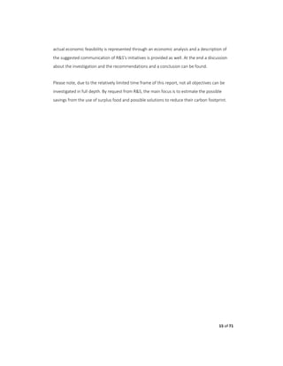 15 of 71
actual economic feasibility is represented through an economic analysis and a description of
the suggested communication of R&S’s initiatives is provided as well. At the end a discussion
about the investigation and the recommendations and a conclusion can be found.
Please note, due to the relatively limited time frame of this report, not all objectives can be
investigated in full depth. By request from R&S, the main focus is to estimate the possible
savings from the use of surplus food and possible solutions to reduce their carbon footprint.
 