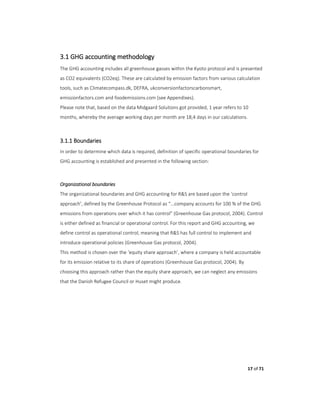 17 of 71
3.1 GHG accounting methodology
The GHG accounting includes all greenhouse gasses within the Kyoto protocol and is presented
as CO2 equivalents (CO2eq). These are calculated by emission factors from various calculation
tools, such as Climatecompass.dk, DEFRA, ukconversionfactorscarbonsmart,
emissionfactors.com and foodemissions.com (see Appendixes).
Please note that, based on the data Midgaard Solutions got provided, 1 year refers to 10
months, whereby the average working days per month are 18,4 days in our calculations.
3.1.1 Boundaries
In order to determine which data is required, definition of specific operational boundaries for
GHG accounting is established and presented in the following section:
Organizational boundaries
The organizational boundaries and GHG accounting for R&S are based upon the ‘control
approach’, defined by the Greenhouse Protocol as “...company accounts for 100 % of the GHG
emissions from operations over which it has control” (Greenhouse Gas protocol, 2004). Control
is either defined as financial or operational control. For this report and GHG accounting, we
define control as operational control, meaning that R&S has full control to implement and
introduce operational policies (Greenhouse Gas protocol, 2004).
This method is chosen over the ‘equity share approach’, where a company is held accountable
for its emission relative to its share of operations (Greenhouse Gas protocol, 2004). By
choosing this approach rather than the equity share approach, we can neglect any emissions
that the Danish Refugee Council or Huset might produce.
 