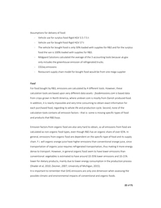 22 of 71
Assumptions for delivery of food:
- Vehicle use for surplus food Rigid HGV 3.5-7.5 t
- Vehicle use for bought food Rigid HGV 17 t
- The vehicle for bought food is only 50% loaded with supplies for R&S and for the surplus
food the van is 100% loaded with supplies for R&S.
- Midgaard Solutions calculated the average of the 3 accounting tools because uk.gov
only includes the greenhouse emission of refrigerated trucks.
- CO2eq emissions
- Restaurant supply chain model for bought food would be from one mega supplier
Food
For food bought by R&S, emissions are calculated by 4 different tools. However, these
calculation tools are based upon very different data assets - foodemissions.com is based data
from crops grown in North America, where unilever.com is mostly from Danish produced food.
In addition, it is nearly impossible and very time consuming to obtain exact information for
each purchased food, regarding its whole life and production cycle. Second, none of the
calculation tools contains all emission factors - that is- some is missing specific types of food
and products that R&S buys.
Emission factors from organic food are also very hard to obtain, so all emissions from food are
calculated as non-organic food types, even though R&S has an organic share of over 65%. In
general, emissions from organic food are dependent on the specific type of food and its supply
chain. F.i. will organic orange juice have higher emissions than conventional orange juice, since
transportation of organic juice requires refrigerated transportation, thus making it more energy
dense to transport. However, in general organic food seem to have lower emissions than
conventional: vegetables is estimated to have around 10-35% lower emissions and 10-21%
lower for dietary products, mainly due to lower energy consumption in the production process
(Shader et al, 2010; Ziesmer, 2007; University of Michigan, 2015).
It is important to remember that GHG emissions are only one dimension when assessing the
possible climatic and environmental impacts of conventional and organic foods.
 