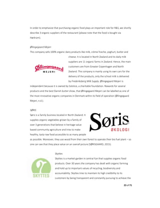 23 of 71
In order to emphasize that purchasing organic food plays an important role for R&S, we shortly
describe 3 organic suppliers of the restaurant (please note that the food is bought via
Hørkram).
Øllingegaard Mejeri
This company sells 100% organic dairy products like milk, crème fraiche, yoghurt, butter and
cheese. It is located in North Zealand and its daily milk
suppliers are 11 organic farms in Zealand. Hence, the main
customers are from Greater Copenhagen and North
Zealand. The company is mainly using its own cars for the
delivery of the products, only the school milk is delivered
by Frederiksberg Milk Supply. Øllingegaard Mejeri is
independent because it is owned by Solstice, a charitable foundation. Rewards for several
products and the best Danish butter show, that Øllingegaard Mejeri can be labelled as one of
the most innovative organic companies in Denmark within its field of operation (Øllingegaard
Mejeri, n.d.).
SØRIS
Søris is a family business located in North Zealand. It
supplies organic vegetables grown by a family of
over 3 generations that believe in heritage value
based community agriculture and tries to make
healthy, tasty raw food accessible to as many people
as possible. Moreover, they use wood from their own forest to operate their bio fuel plant – so
one can see that they place value on an overall picture (SØRISGAARD, 2015).
Skyttes
Skyttes is a market garden in central Fyn that supplies organic food
products. Over 30 years the company has dealt with organic farming
and hold up to important values of recycling, biodiversity and
accountability. Skyttes tries to maintain its high credibility to its
customers by being transparent and constantly pursuing to achieve the
 