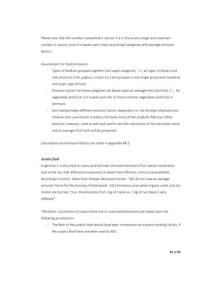 25 of 71
Please note that the numbers presented in section 3.2 is thus a very rough and uncertain
number in nature, since it is based upon these very broad categories with average emission
factors.
Assumptions for food emissions:
- Types of food are grouped together into larger categories – f.i. all types of dietary and
milk products (milk, yoghurt, cream etc.) are grouped in one single group and treated as
one major type of food
- Emission factors for these categories are based upon an average from each tool. F.i., for
vegetables and fruits it is based upon the 10 most common vegetables and fruits in
Denmark
- Each tool provides different emission factors dependent on site of origin of production.
Unilever.com uses Danish numbers, but lacks many of the products R&S buy. Other
tools are, however, used as well and used to test the robustness of the calculated result
and an average of all tools will be presented.
Calculations and emission factors are listed in Appendix A4.1.
Surplus food
In general it is very hard to assess and estimate the exact emissions from waste incineration
due to the fact that different components of waste have different chemical probabilities.
According to Lone E. Olsen from Amager Ressource Center: “We do not have an average
emission factor for the burning of food waste - CO2 emissions arise when organic solids and dry
matter are burned. Thus, the emissions from 1kg of melon vs. 1 kg of rye bread is very
different”.
Therefore, calculations of surplus food and its associated emissions are based upon the
following assumptions:
- The faith of the surplus food would have been incineration at a waste handling facility, if
the surplus food have not been used by R&S
 