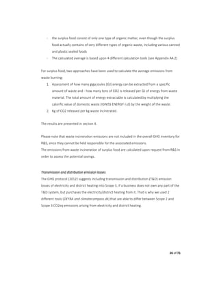 26 of 71
- the surplus food consist of only one type of organic matter, even though the surplus
food actually contains of very different types of organic waste, including various canned
and plastic sealed foods
- The calculated average is based upon 4 different calculation tools (see Appendix A4.2)
For surplus food, two approaches have been used to calculate the average emissions from
waste burning:
1. Assessment of how many giga joules (GJ) energy can be extracted from a specific
amount of waste and - how many tons of CO2 is released per GJ of energy from waste
material. The total amount of energy extractable is calculated by multiplying the
calorific value of domestic waste (IGNISS ENERGY n.d) by the weight of the waste.
2. Kg of CO2 released per kg waste incinerated.
The results are presented in section 4.
Please note that waste incineration emissions are not included in the overall GHG inventory for
R&S, since they cannot be held responsible for the associated emissions.
The emissions from waste incineration of surplus food are calculated upon request from R&S in
order to assess the potential savings.
Transmission and distribution emission losses
The GHG protocol (2012) suggests including transmission and distribution (T&D) emission
losses of electricity and district heating into Scope 3, if a business does not own any part of the
T&D system, but purchases the electricity/district heating from it. That is why we used 2
different tools (DEFRA and climatecompass.dk) that are able to differ between Scope 2 and
Scope 3 CO2eq emissions arising from electricity and district heating.
 