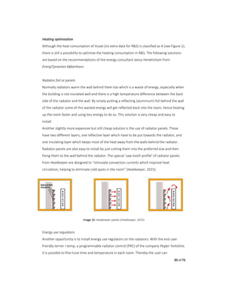 33 of 71
Heating optimisation
Although the heat consumption of Huset (no extra data for R&S) is classified as A (see Figure 1),
there is still a possibility to optimise the heating consumption in R&S. The following solutions
are based on the recommendations of the energy consultant Janus Hendrichsen from
EnergiTjenesten København.
Radiator foil or panels
Normally radiators warm the wall behind them too which is a waste of energy, especially when
the building is not insulated well and there is a high temperature difference between the back
side of the radiator and the wall. By simply putting a reflecting (aluminium) foil behind the wall
of the radiator some of this wasted energy will get reflected back into the room, hence heating
up the room faster and using less energy to do so. This solution is very cheap and easy to
install.
Another slightly more expensive but still cheap solution is the use of radiator panels. These
have two different layers, one reflective layer which have to be put towards the radiator, and
one insulating layer which keeps most of the heat away from the walls behind the radiator.
Radiator panels are also easy to install by just cutting them into the preferred size and then
fixing them to the wall behind the radiator. The special ‘saw tooth profile’ of radiator panels
from Heatkeeper are designed to “stimulate convection currents which improve heat
circulation, helping to eliminate cold spots in the room” (Heatkeeper, 2015).
Image 10: Heatkeeper panels (Heatkeeper, 2015)
Energy use regulators
Another opportunity is to install energy use regulators on the radiators. With the end user
friendly terrier i-temp, a programmable radiator control (PRC) of the company Pegler Yorkshire,
it is possible to fine-tune time and temperature in each room. Thereby the user can
 