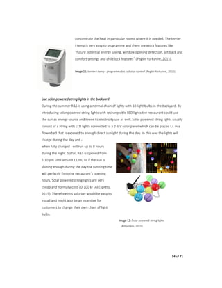 34 of 71
concentrate the heat in particular rooms where it is needed. The terrier
i-temp is very easy to programme and there are extra features like
“future potential energy saving, window opening detection, set back and
comfort settings and child lock features” (Pegler Yorkshire, 2015).
Image 11: terrier i-temp - programmable radiator control (Pegler Yorkshire, 2015).
Use solar powered string lights in the backyard
During the summer R&S is using a normal chain of lights with 10 light bulbs in the backyard. By
introducing solar powered string lights with rechargeable LED lights the restaurant could use
the sun as energy source and lower its electricity use as well. Solar powered string lights usually
consist of a string with LED lights connected to a 2-6 V solar panel which can be placed f.i. in a
flowerbed that is exposed to enough direct sunlight during the day. In this way the lights will
charge during the day and -
when fully charged - will run up to 8 hours
during the night. So far, R&S is opened from
5.30 pm until around 11pm, so if the sun is
shining enough during the day the running time
will perfectly fit to the restaurant’s opening
hours. Solar powered string lights are very
cheap and normally cost 70-100 kr (AliExpress,
2015). Therefore this solution would be easy to
install and might also be an incentive for
customers to change their own chain of light
bulbs.
Image 12: Solar powered string lights
(AliExpress, 2015)
 