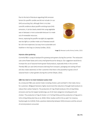 36 of 71
Due to the lack of literature regarding GHG emission
factors for paraffin candles we did not include it in our
GHG accounting. But, although there is no clear
scientific evidence about paraffin emitting more GHG
emissions, it can be clearly stated that using vegetable
wax or beeswax is more sustainable because it is made
out of renewable resources.
Hence, replacing the paraffin tea lights by vegetable
wax tea lights or candles made out of beeswax would
be a bit more expensive, but way more sustainable and
healthier in the long run (Honey Candles, 2013).
Image 13: Beeswax candle (Honey Candles, 2013)
Improve urban gardening
Currently R&S is using its backyard for growing some greens during the summer. The restaurant
uses some flower boxes and a very small greenhouse for doing so. Our suggestion would be to
increase the use of seasonal home-grown food products, especially herbs in the summer.
Thereby R&S can save GHG emissions deriving from transport, packaging and cooling of food
and also create awareness to their customers that there is the possibility to grow a lot of
seasonal food in urban gardens during the summer (Royte, 2015).
Offer less meat or no meat meals/just surplus meat
As a restaurant R&S uses several meats including chicken, pork and beef in their daily menus
for customers. Midgaard Solutions highly recommend the reduction of bought beef products to
reduce their carbon footprint. The production of 1 kg of beef produces 14 to 32 kg CO2eq
emissions and has the largest land/energy use of all meat categories including pork and
chicken. The production of 1kg of chicken is 3,7-6,9 kg CO2eq and the production of 1kg pork is
3,9 to 10 kg CO2eq (de Vries et al, 2010). Other studies confirm this as well. For instance,
Scarborough et al (2014), finds a positive relationship between GHG emissions and the amount
of animal products consumed.
 