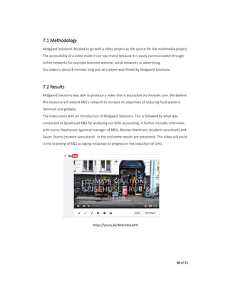 50 of 71
7.1 Methodology
Midgaard Solutions decided to go with a video project as the source for the multimedia project.
The accessibility of a video made it our top choice because it is easily communicated through
online networks for example business website, social networks or advertising.
Our video is about 8 minutes long and all content was filmed by Midgaard Solutions.
7.2 Results
Midgaard Solutions was able to produce a video that is accessible via Youtube.com. We believe
this resource will extend R&S’s network to increase its objectives of reducing food waste in
Denmark and globally.
The video starts with an introduction of Midgaard Solutions. This is followed by what was
conducted at Spisehuset R&S for analyzing our GHG accounting. It further includes interviews
with Sanne Stephansen (general manager of R&S), Morten Martinsen (student consultant) and
Savier Osorio (student consultant). In the end some results are presented. This video will assist
in the branding of R&S as taking initiatives to progress in the reduction of GHG.
https://youtu.be/Nnknr6oLwPA
 