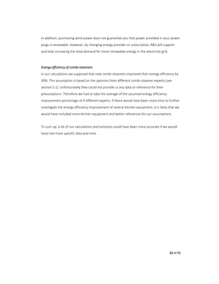 53 of 71
In addition, purchasing wind power does not guarantee you that power provided in your power
plugs is renewable. However, by changing energy provider or subscription, R&S will support
and help increasing the total demand for more renewable energy in the electricity grid.
Energy efficiency of combi-steamers
In our calculations we supposed that new combi-steamers improved their energy efficiency by
30%. This assumption is based on the opinions from different combi-steamer experts (see
section 5.1). Unfortunately they could not provide us any data or reference for their
presumptions. Therefore we had to take the average of the assumed energy efficiency
improvement percentage of 4 different experts. If there would have been more time to further
investigate the energy efficiency improvement of several kitchen equipment, it is likely that we
would have included more kitchen equipment and better references for our assumptions.
To sum up, a lot of our calculations and solutions could have been more accurate if we would
have had more specific data and time.
 
